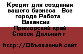 Кредит для создания вашего бизнеса - Все города Работа » Вакансии   . Приморский край,Спасск-Дальний г.